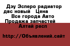 Дэу Эсперо радиатор двс новый › Цена ­ 2 300 - Все города Авто » Продажа запчастей   . Алтай респ.